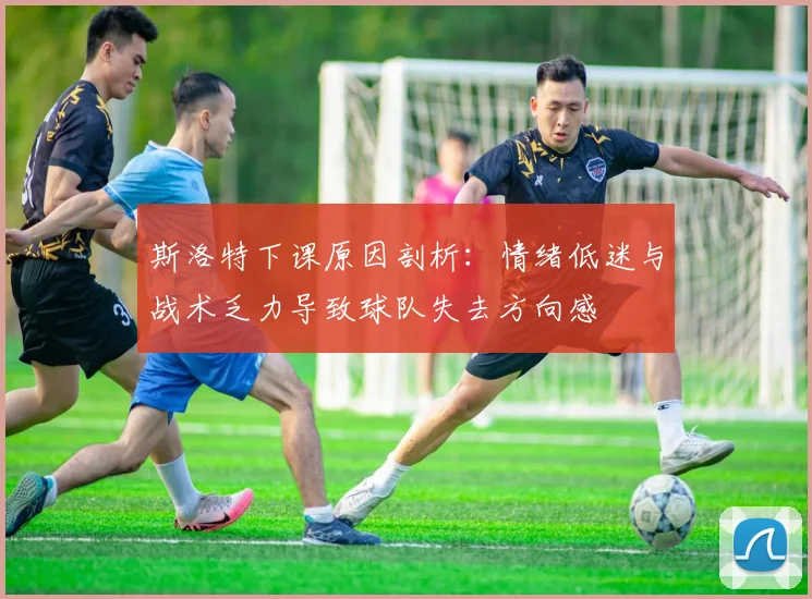 斯洛特下课原因剖析：情绪低迷与战术乏力导致球队失去方向感