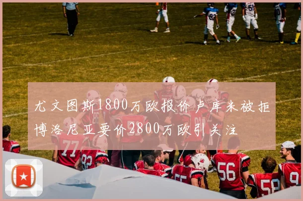 尤文图斯1800万欧报价卢库米被拒博洛尼亚要价2800万欧引关注