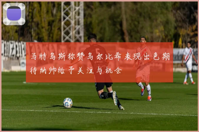马特乌斯称赞乌尔比希表现出色期待纳帅给予关注与机会