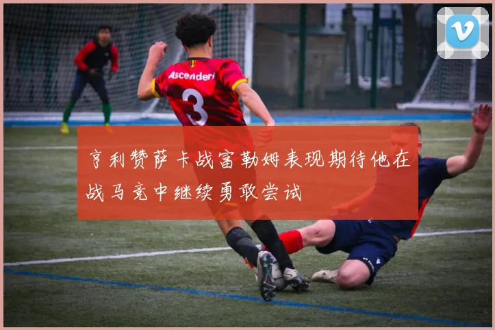 亨利赞萨卡战富勒姆表现期待他在战马竞中继续勇敢尝试
