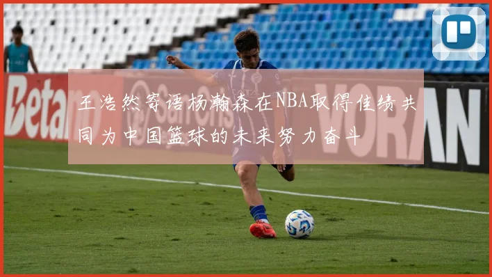 王浩然寄语杨瀚森在NBA取得佳绩共同为中国篮球的未来努力奋斗