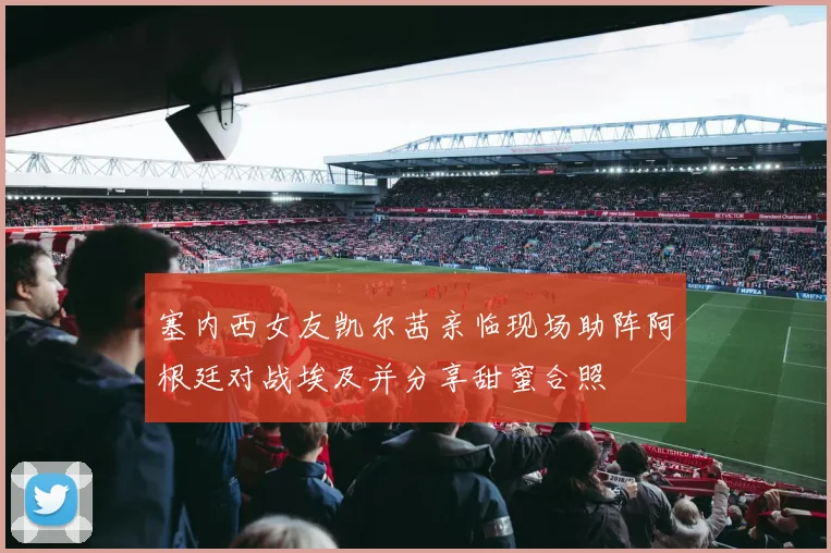 塞内西女友凯尔茜亲临现场助阵阿根廷对战埃及并分享甜蜜合照