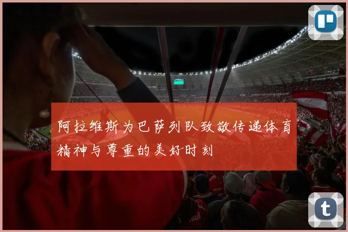 阿拉维斯为巴萨列队致敬传递体育精神与尊重的美好时刻