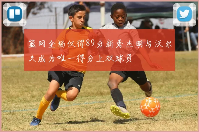 篮网全场仅得89分新秀杰明与沃尔夫成为唯一得分上双球员