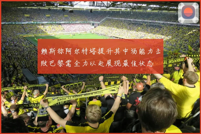 赖斯称阿尔特塔提升其中场能力击败巴黎需全力以赴展现最佳状态