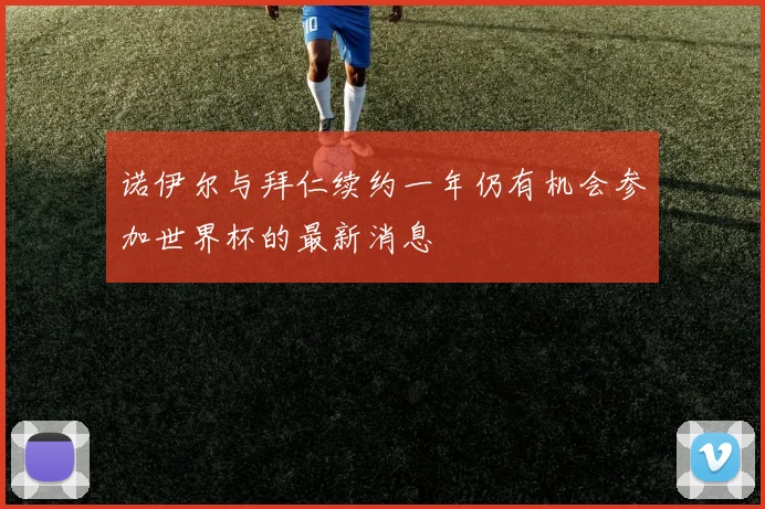 诺伊尔与拜仁续约一年仍有机会参加世界杯的最新消息