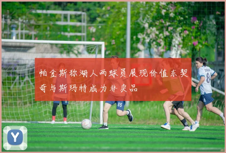 帕金斯称湖人两球员展现价值东契奇与斯玛特成为非卖品