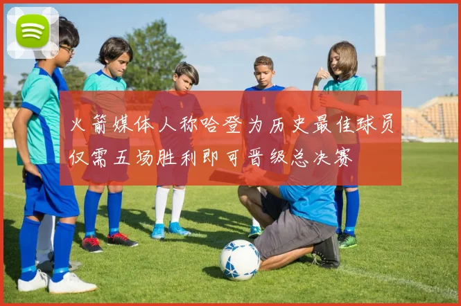火箭媒体人称哈登为历史最佳球员仅需五场胜利即可晋级总决赛