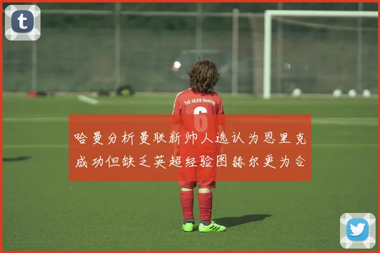 哈曼分析曼联新帅人选认为恩里克成功但缺乏英超经验图赫尔更为合适