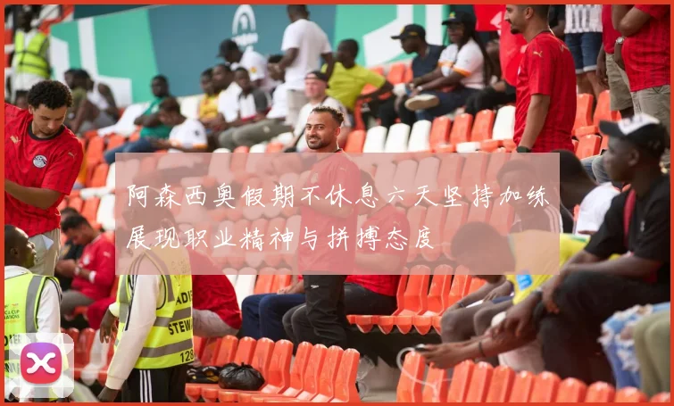 阿森西奥假期不休息六天坚持加练展现职业精神与拼搏态度