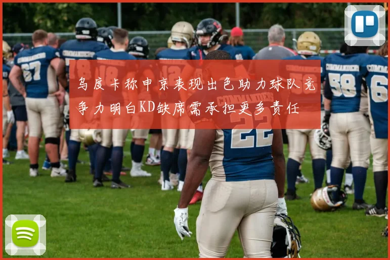 乌度卡称申京表现出色助力球队竞争力明白KD缺席需承担更多责任