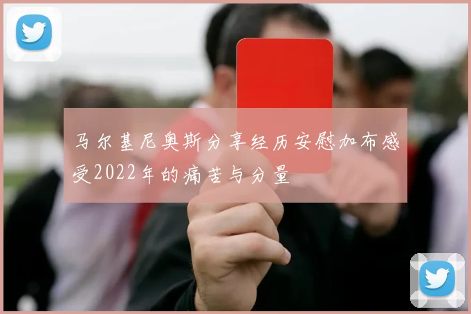 马尔基尼奥斯分享经历安慰加布感受2022年的痛苦与分量